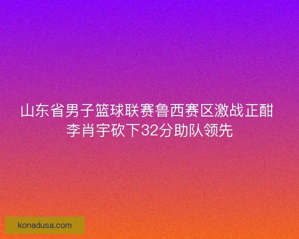 山东省男子篮球联赛鲁西赛区激战正酣 李肖宇砍下32分助队领先
