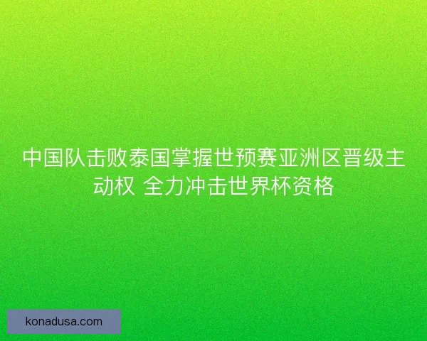中国队击败泰国掌握世预赛亚洲区晋级主动权 全力冲击世界杯资格