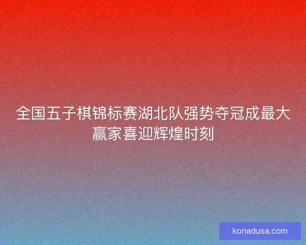 全国五子棋锦标赛湖北队强势夺冠成最大赢家喜迎辉煌时刻