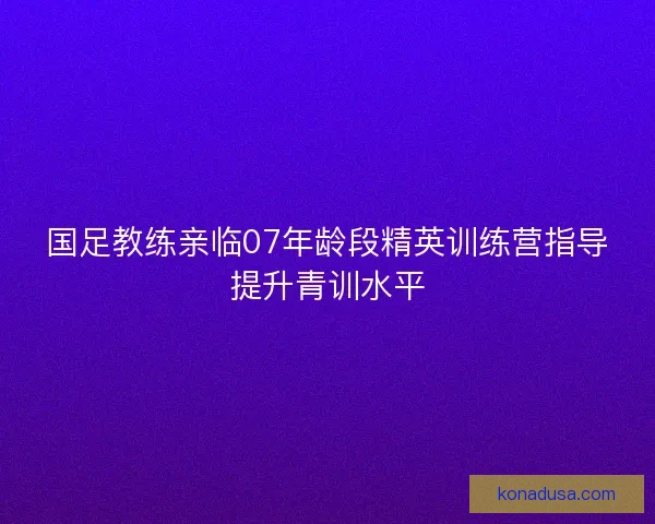 国足教练亲临07年龄段精英训练营指导提升青训水平