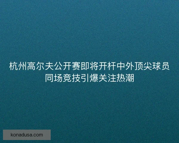 杭州高尔夫公开赛即将开杆中外顶尖球员同场竞技引爆关注热潮