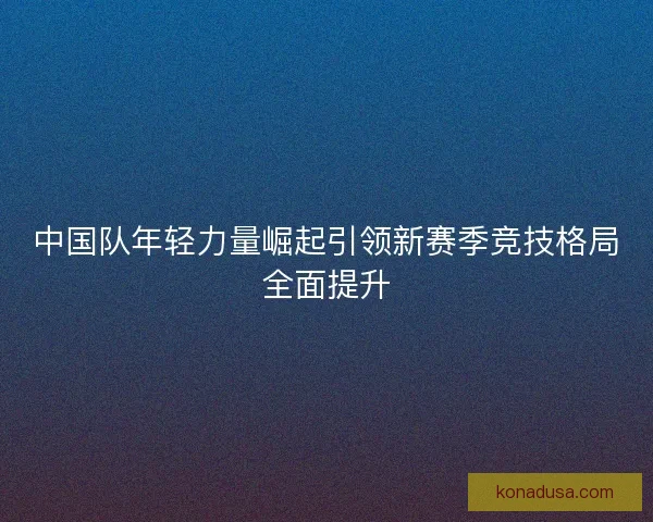 中国队年轻力量崛起引领新赛季竞技格局全面提升