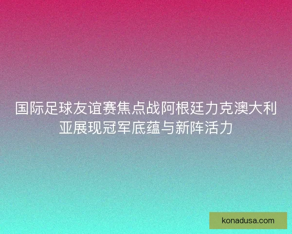 国际足球友谊赛焦点战阿根廷力克澳大利亚展现冠军底蕴与新阵活力
