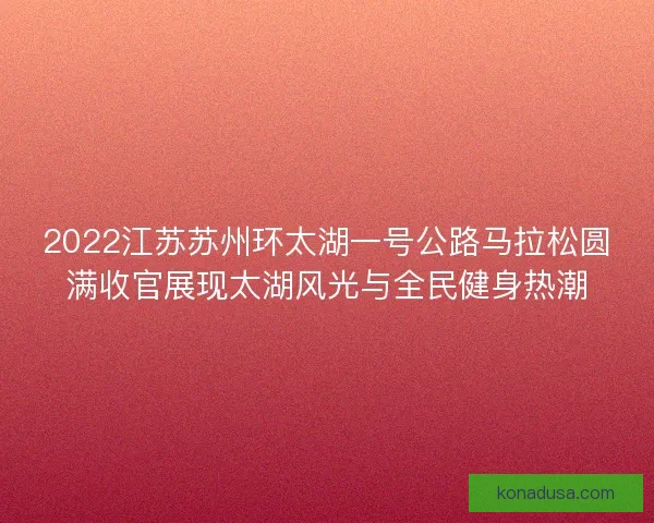 2022江苏苏州环太湖一号公路马拉松圆满收官展现太湖风光与全民健身热潮