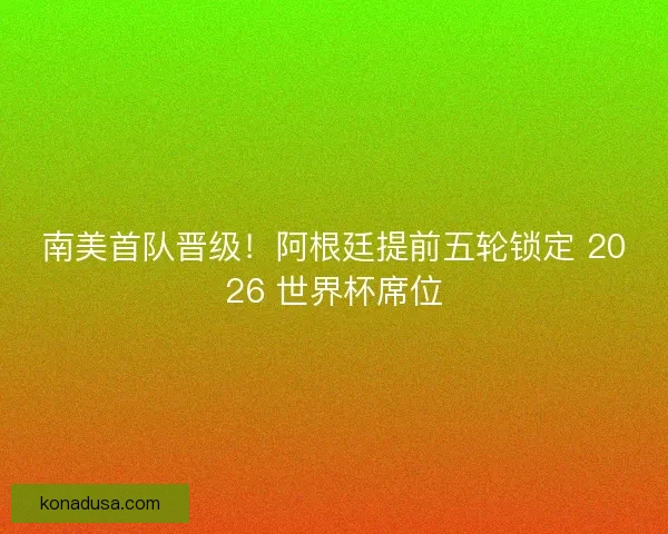 南美首队晋级！阿根廷提前五轮锁定 2026 世界杯席位