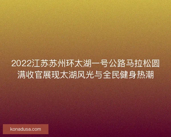 2022江苏苏州环太湖一号公路马拉松圆满收官展现太湖风光与全民健身热潮