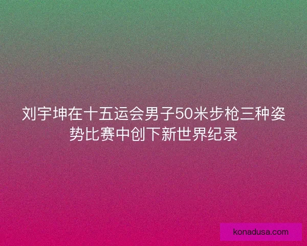 刘宇坤在十五运会男子50米步枪三种姿势比赛中创下新世界纪录